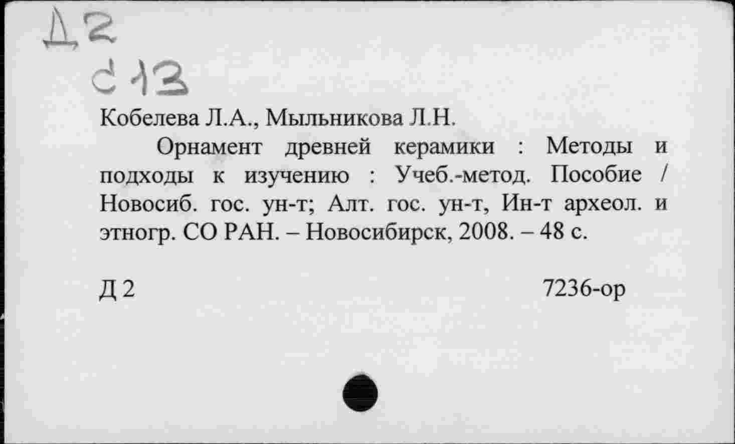 ﻿Кобелева Л.А., Мыльникова Л.Н.
Орнамент древней керамики : Методы подходы к изучению : Учеб.-метод. Пособие Новосиб. гос. ун-т; Алт. гос. ун-т, Ин-т археол. этногр. СО РАН. - Новосибирск, 2008. - 48 с.
Д2
7236-ор